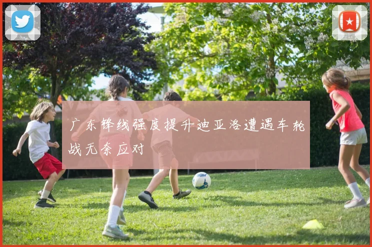 广东锋线强度提升迪亚洛遭遇车轮战无奈应对