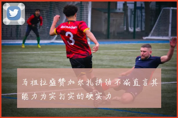马祖拉盛赞加尔扎拼劲不减直言其能力为实打实的硬实力
