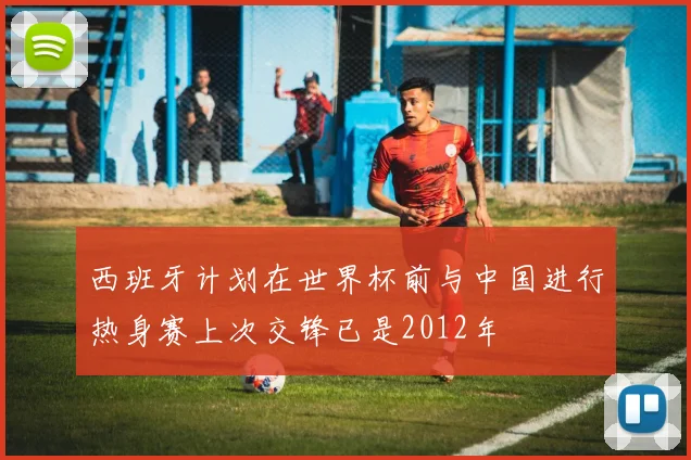 西班牙计划在世界杯前与中国进行热身赛上次交锋已是2012年