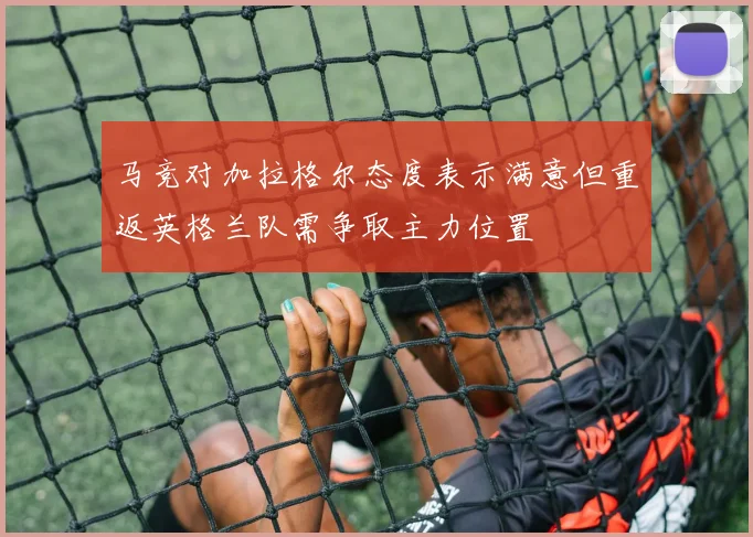 马竞对加拉格尔态度表示满意但重返英格兰队需争取主力位置