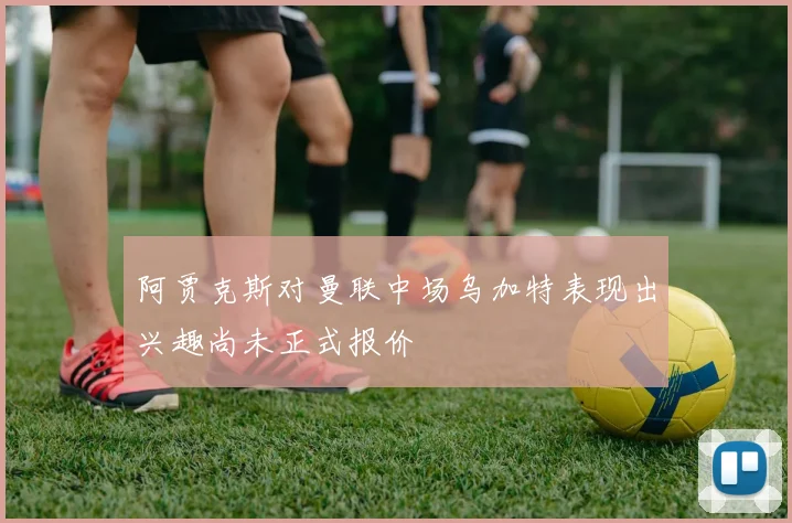 阿贾克斯对曼联中场乌加特表现出兴趣尚未正式报价