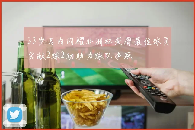 33岁马内闪耀非洲杯荣膺最佳球员贡献2球2助助力球队夺冠