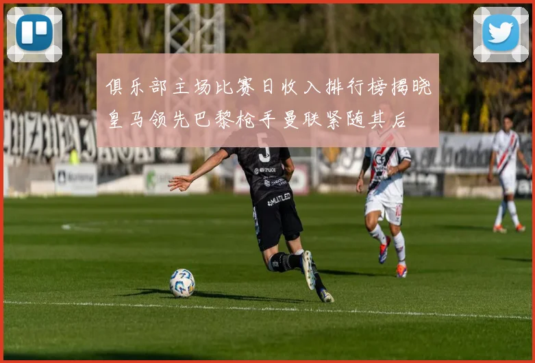 俱乐部主场比赛日收入排行榜揭晓皇马领先巴黎枪手曼联紧随其后