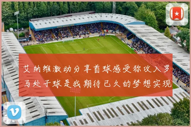 艾纳维激动分享首球感受称攻入罗马处子球是我期待已久的梦想实现