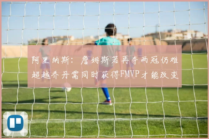 阿里纳斯：詹姆斯若再夺两冠仍难超越乔丹需同时获得FMVP才能改变局面