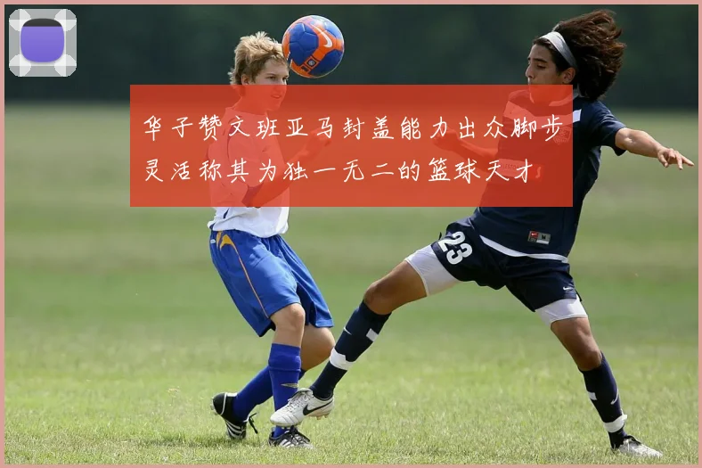 华子赞文班亚马封盖能力出众脚步灵活称其为独一无二的篮球天才
