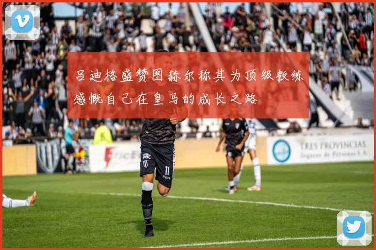 吕迪格盛赞图赫尔称其为顶级教练感慨自己在皇马的成长之路