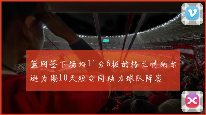 篮网签下场均11分6板的格兰特纳尔逊为期10天短合同助力球队阵容