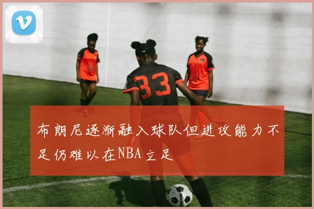 布朗尼逐渐融入球队但进攻能力不足仍难以在NBA立足