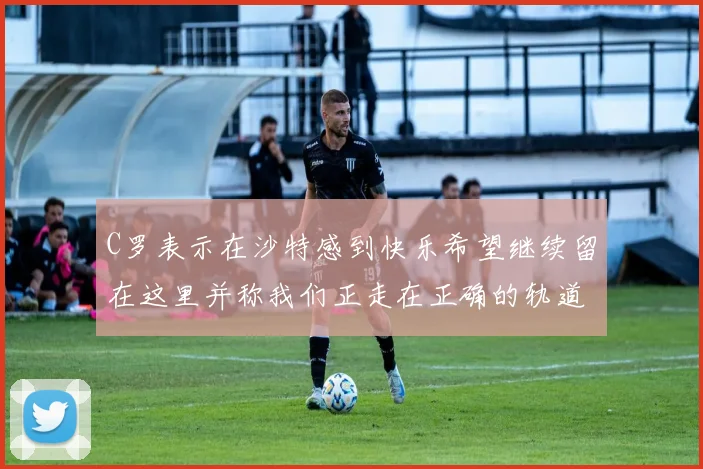C罗表示在沙特感到快乐希望继续留在这里并称我们正走在正确的轨道上