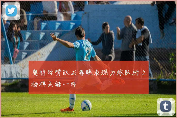 奥特称赞狄龙每晚表现为球队树立榜样关键一环