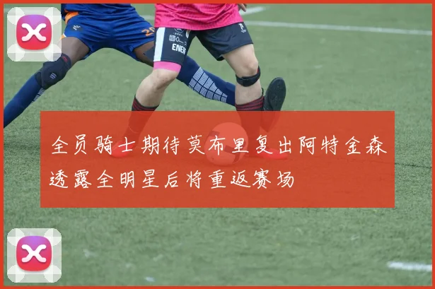 全员骑士期待莫布里复出阿特金森透露全明星后将重返赛场
