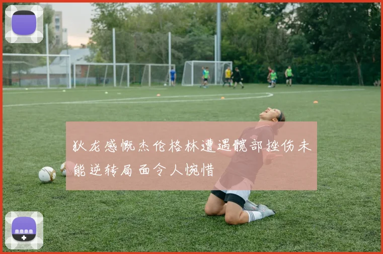 狄龙感慨杰伦格林遭遇髋部挫伤未能逆转局面令人惋惜
