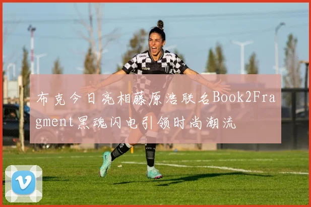 布克今日亮相藤原浩联名Book2Fragment黑魂闪电引领时尚潮流