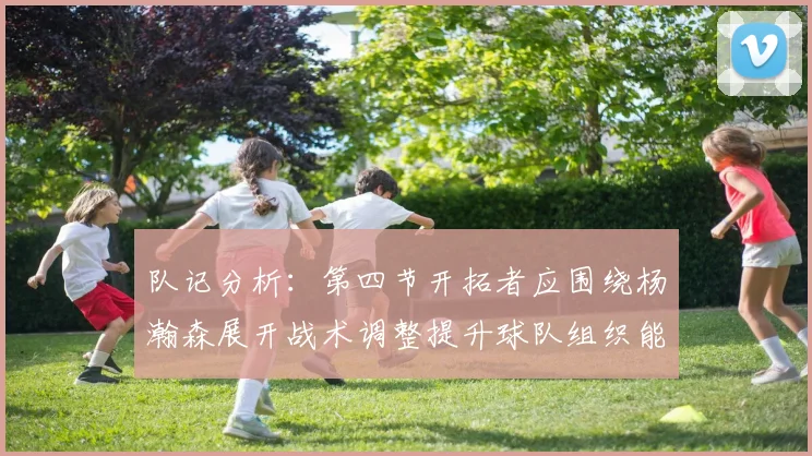 队记分析：第四节开拓者应围绕杨瀚森展开战术调整提升球队组织能力