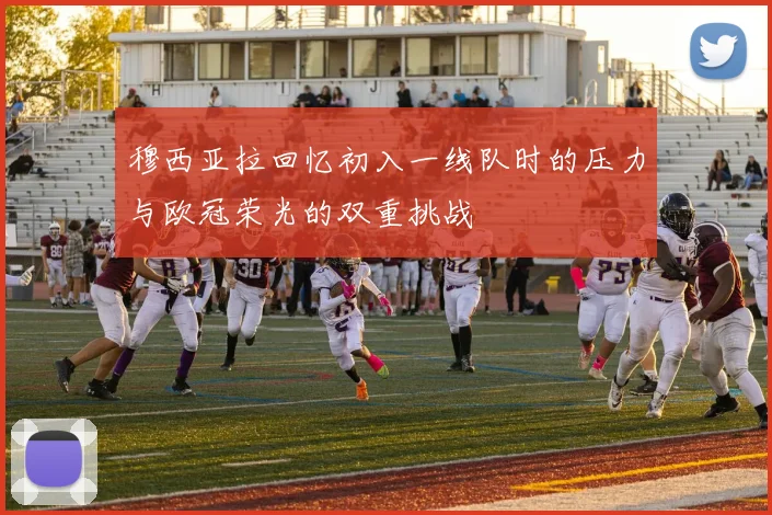 穆西亚拉回忆初入一线队时的压力与欧冠荣光的双重挑战