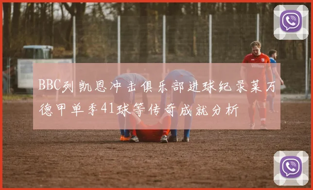 BBC列凯恩冲击俱乐部进球纪录莱万德甲单季41球等传奇成就分析
