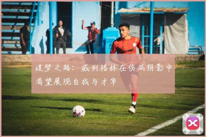 追梦之路：威利格林在伤病阴影中渴望展现自我与才华