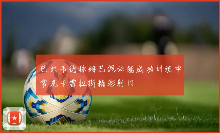 巴尔韦德称姆巴佩必能成功训练中常见卡雷拉斯精彩射门