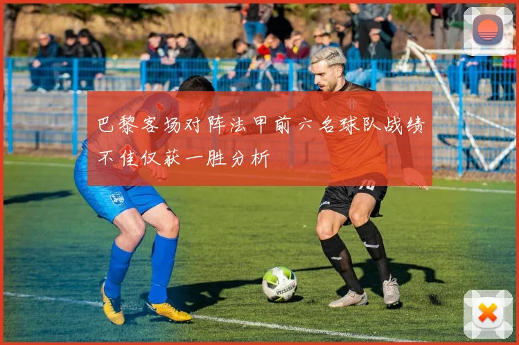 巴黎客场对阵法甲前六名球队战绩不佳仅获一胜分析