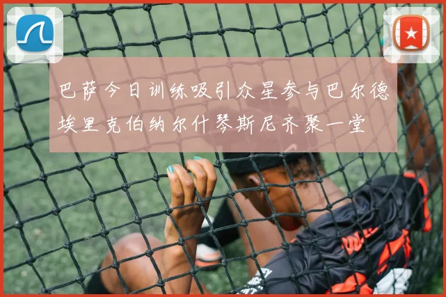 巴萨今日训练吸引众星参与巴尔德埃里克伯纳尔什琴斯尼齐聚一堂