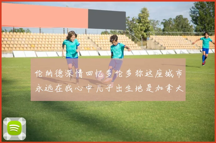 伦纳德深情回忆多伦多称这座城市永远在我心中儿子出生地是加拿大