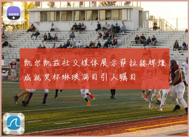 凯尔凯兹社交媒体展示萨拉赫辉煌成就奖杯琳琅满目引人瞩目