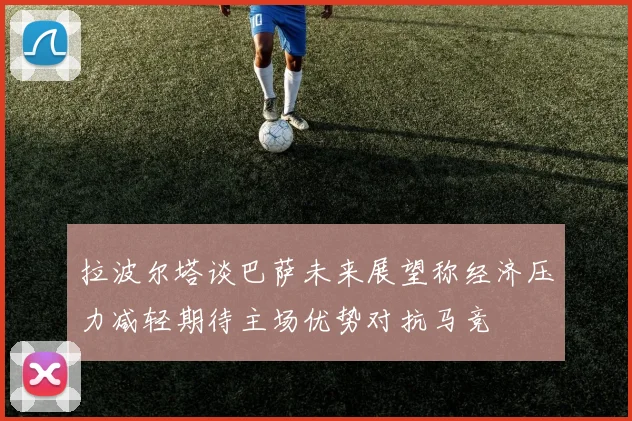 拉波尔塔谈巴萨未来展望称经济压力减轻期待主场优势对抗马竞