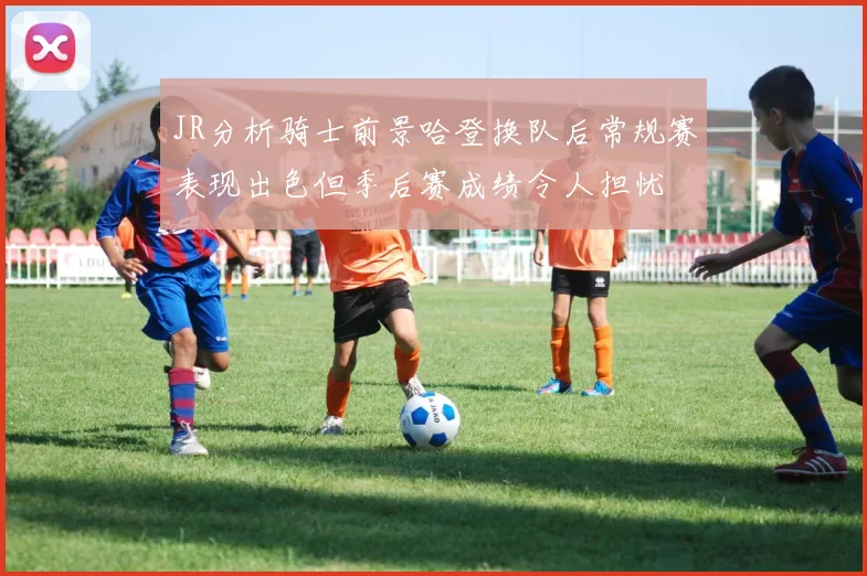 JR分析骑士前景哈登换队后常规赛表现出色但季后赛成绩令人担忧