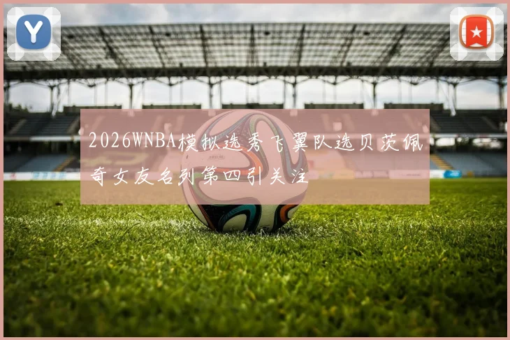 2026WNBA模拟选秀飞翼队选贝茨佩奇女友名列第四引关注