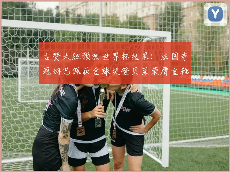 古赞大胆预测世界杯结果：法国夺冠姆巴佩获金球奖登贝莱荣膺金靴奖