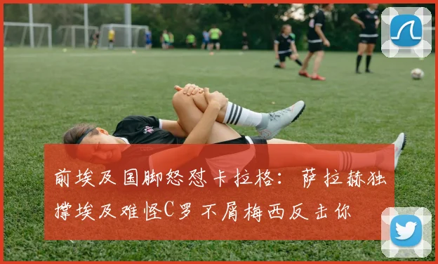 前埃及国脚怒怼卡拉格：萨拉赫独撑埃及难怪C罗不屑梅西反击你