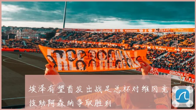 埃泽有望首发出战足总杯对维冈竞技助阿森纳争取胜利