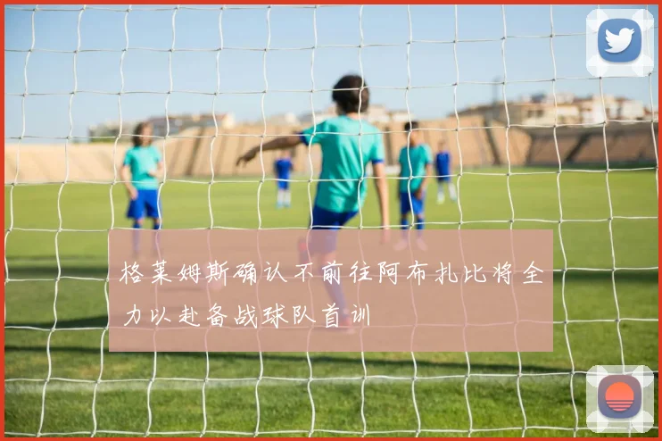 格莱姆斯确认不前往阿布扎比将全力以赴备战球队首训