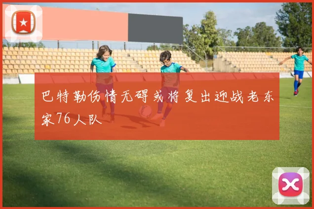 巴特勒伤情无碍或将复出迎战老东家76人队