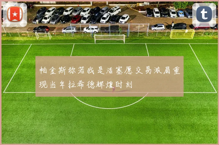 帕金斯称若我是活塞愿交易浓眉重现当年拉希德辉煌时刻