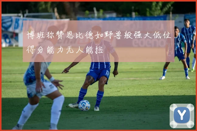 博班称赞恩比德如野兽般强大低位得分能力无人能挡