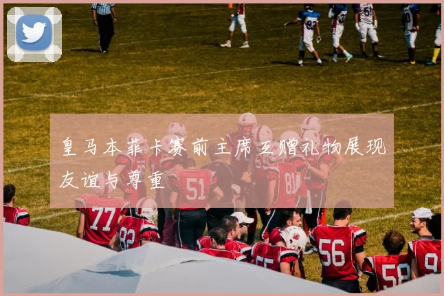 皇马本菲卡赛前主席互赠礼物展现友谊与尊重