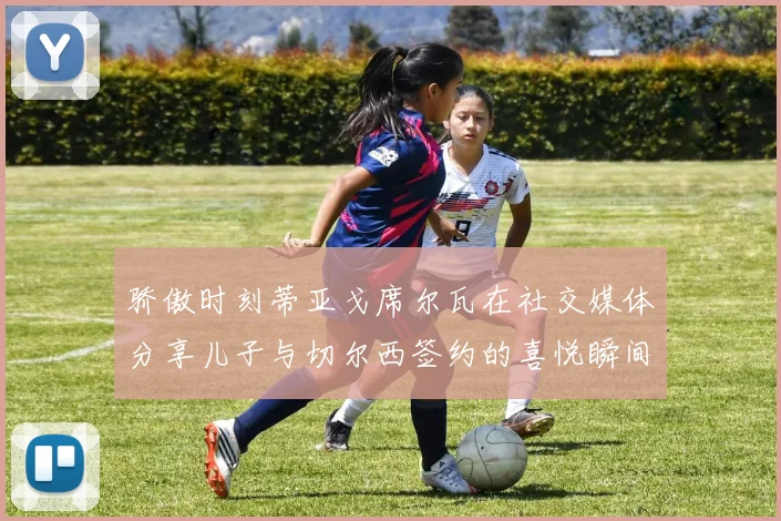 骄傲时刻蒂亚戈席尔瓦在社交媒体分享儿子与切尔西签约的喜悦瞬间