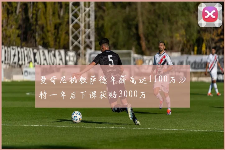 曼奇尼执教萨德年薪高达1100万沙特一年后下课获赔3000万