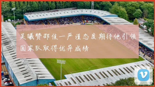 吴曦赞邵佳一严谨态度期待他引领国家队取得优异成绩