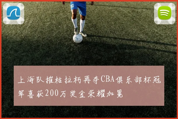 上海队摧枯拉朽再夺CBA俱乐部杯冠军喜获200万奖金荣耀加冕