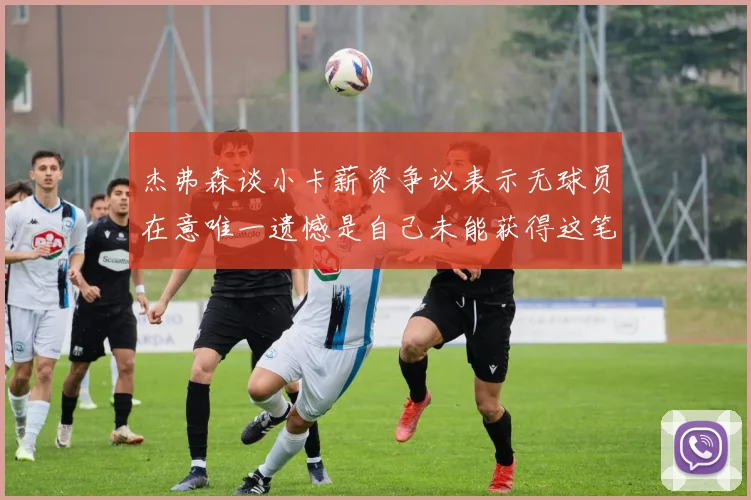 杰弗森谈小卡薪资争议表示无球员在意唯一遗憾是自己未能获得这笔钱