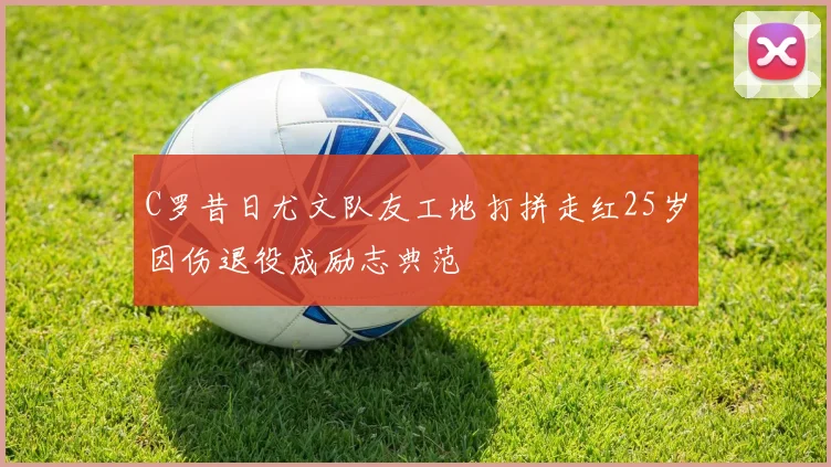 C罗昔日尤文队友工地打拼走红25岁因伤退役成励志典范