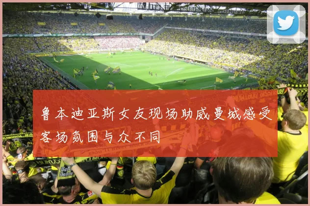 鲁本迪亚斯女友现场助威曼城感受客场氛围与众不同